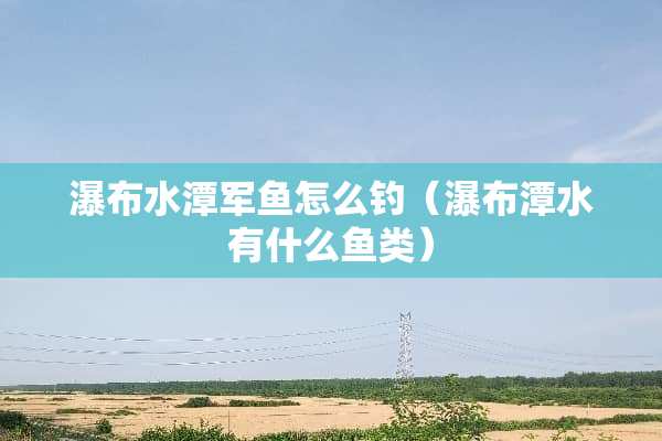 瀑布水潭军鱼怎么钓（瀑布潭水有什么鱼类）
