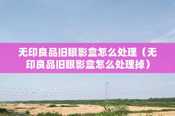 无印良品旧眼影盒怎么处理（无印良品旧眼影盒怎么处理掉）