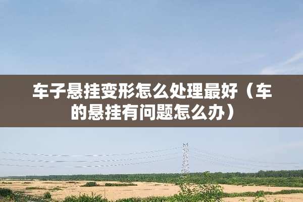 车子悬挂变形怎么处理最好（车的悬挂有问题怎么办）