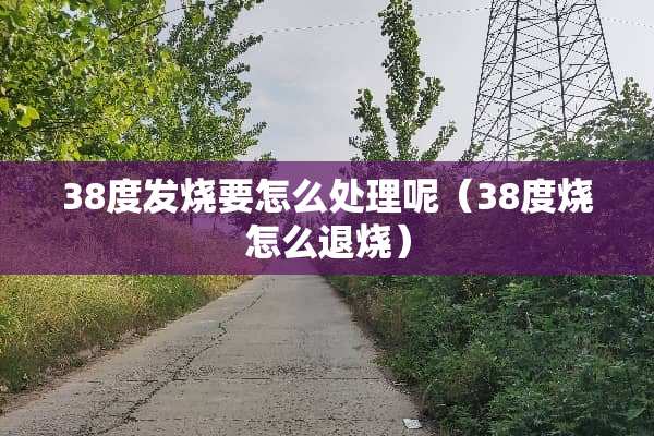 38度发烧要怎么处理呢（38度烧怎么退烧）