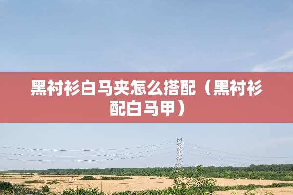 黑衬衫白马夹怎么搭配（黑衬衫配白马甲）