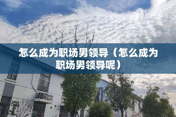 怎么成为职场男领导（怎么成为职场男领导呢）