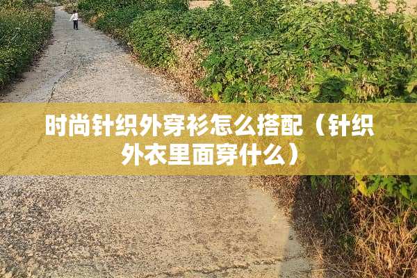 时尚针织外穿衫怎么搭配（针织外衣里面穿什么）
