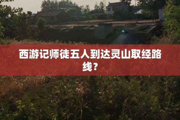 西游记师徒五人到达灵山取经路线？