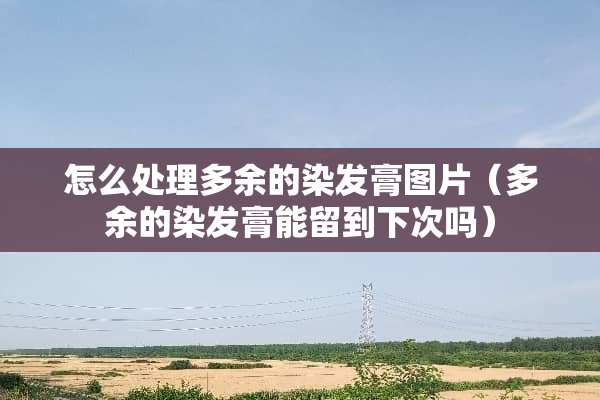 怎么处理多余的染发膏图片（多余的染发膏能留到下次吗）
