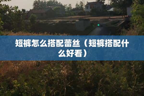 短裤怎么搭配**（短裤搭配什么好看）