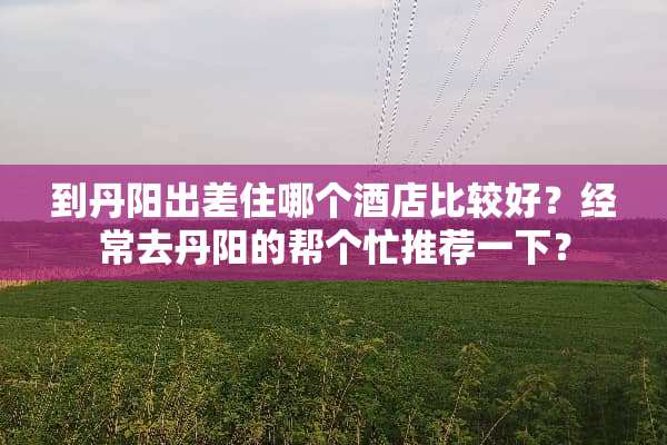 到丹阳出差住哪个酒店比较好？经常去丹阳的帮个忙推荐一下？