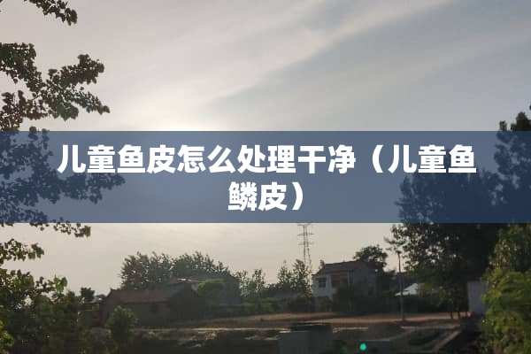 儿童鱼皮怎么处理干净（儿童鱼鳞皮）