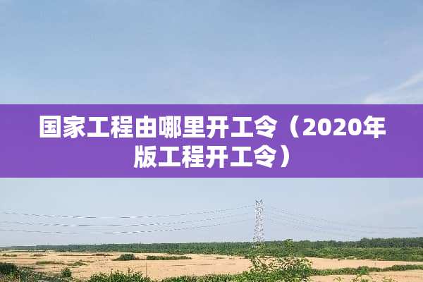 国家工程由哪里开工令（2020年版工程开工令）