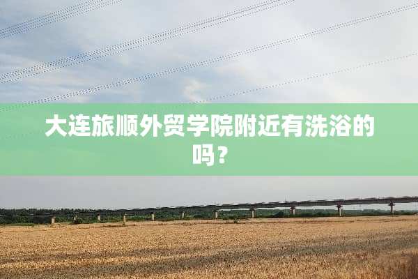 大连旅顺外贸学院附近有洗浴的吗？
