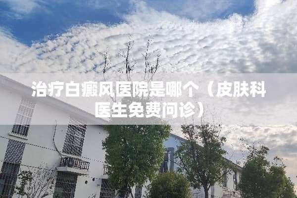 治疗白癜风医院是哪个（皮肤科医生免费问诊）