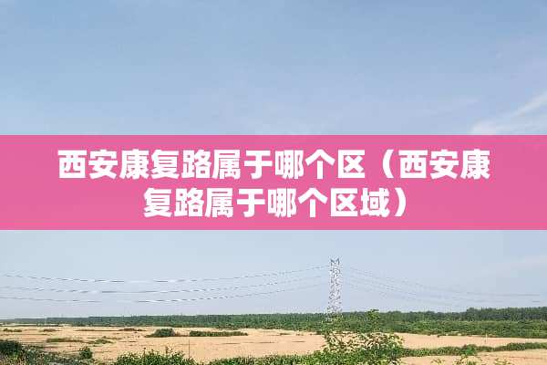 西安康复路属于哪个区（西安康复路属于哪个区域）