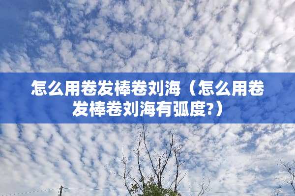 怎么用卷发棒卷刘海（怎么用卷发棒卷刘海有弧度?）