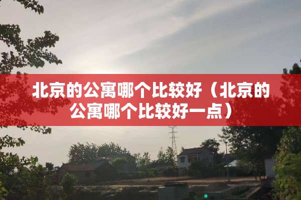 北京的公寓哪个比较好（北京的公寓哪个比较好一点）