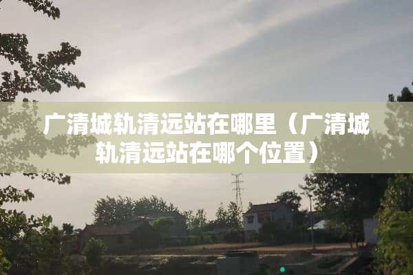 广清城轨清远站在哪里（广清城轨清远站在哪个位置）