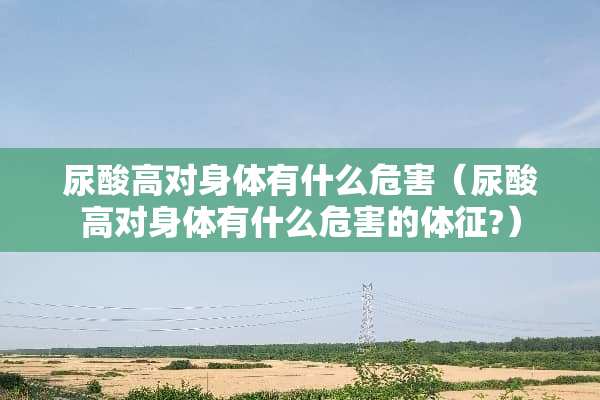 尿酸高对身体有什么危害（尿酸高对身体有什么危害的体征?）