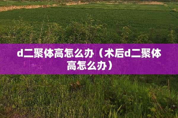 d二聚体高怎么办（术后d二聚体高怎么办）