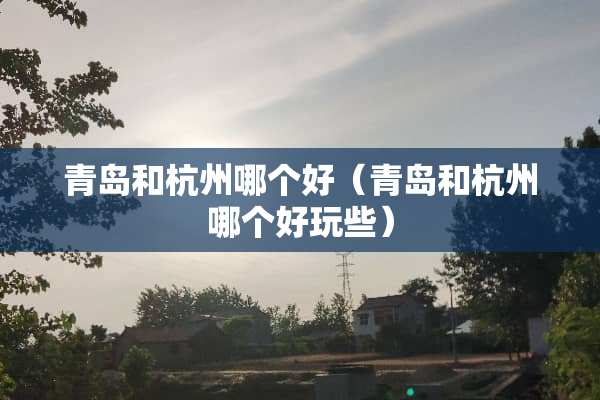 青岛和杭州哪个好（青岛和杭州哪个好玩些）