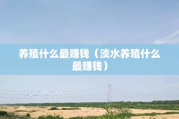 养殖什么最赚钱（淡水养殖什么最赚钱）