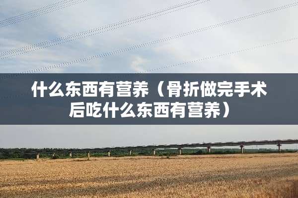 什么东西有营养（骨折做完手术后吃什么东西有营养）