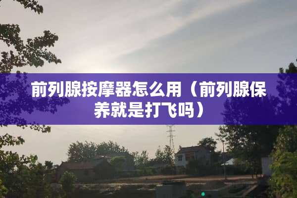 前列腺按摩器怎么用（前列腺保养就是打飞吗）