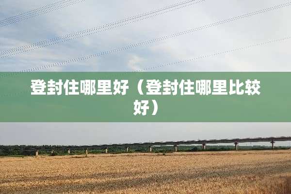 登封住哪里好（登封住哪里比较好）