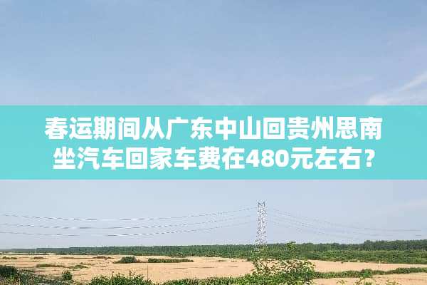 春运期间从广东中山回贵州思南坐汽车回家车费在480元左右？