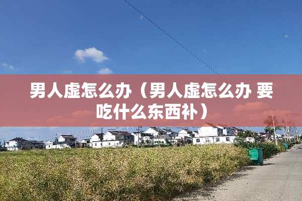 男人虚怎么办（男人虚怎么办 要吃什么东西补）