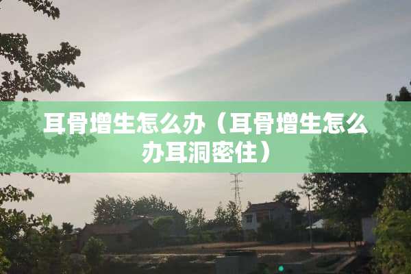 耳骨增生怎么办（耳骨增生怎么办耳洞密住）