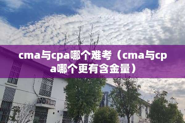 cma与cpa哪个难考（cma与cpa哪个更有含金量）