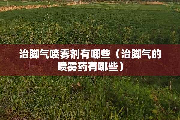 治脚气喷雾剂有哪些（治脚气的喷雾药有哪些）