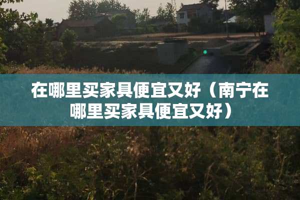 在哪里买家具便宜又好（南宁在哪里买家具便宜又好）