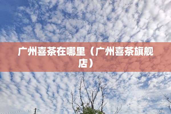 广州喜茶在哪里（广州喜茶旗舰店）
