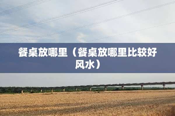 餐桌放哪里（餐桌放哪里比较好风水）