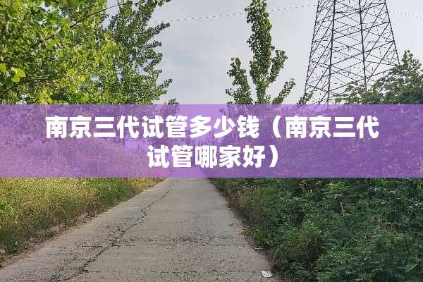 南京三代试管多少钱（南京三代试管哪家好）