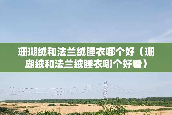 珊瑚绒和法兰绒睡衣哪个好（珊瑚绒和法兰绒睡衣哪个好看）