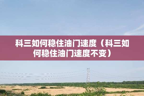 科三如何稳住油门速度（科三如何稳住油门速度不变）