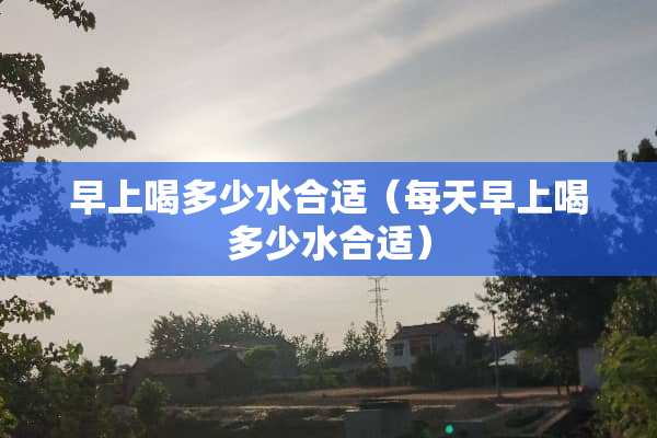 早上喝多少水合适（每天早上喝多少水合适）