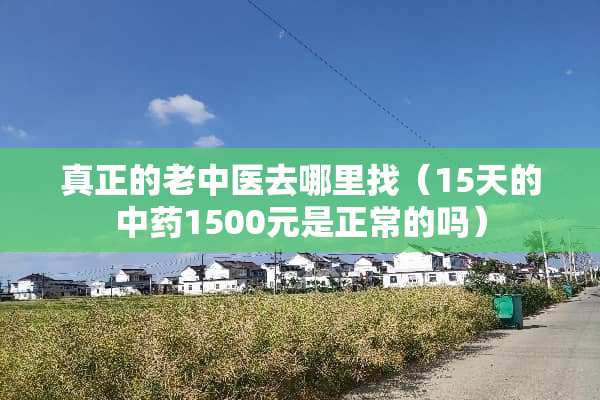 真正的老中医去***（15天的中药1500元是正常的吗）