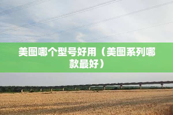 美图哪个型号好用（美图系列哪款最好）