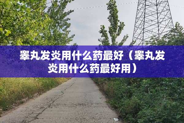 **发炎用什么药最好（**发炎用什么药最好用）