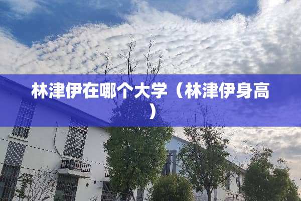 林津伊在哪个大学（林津伊身高）