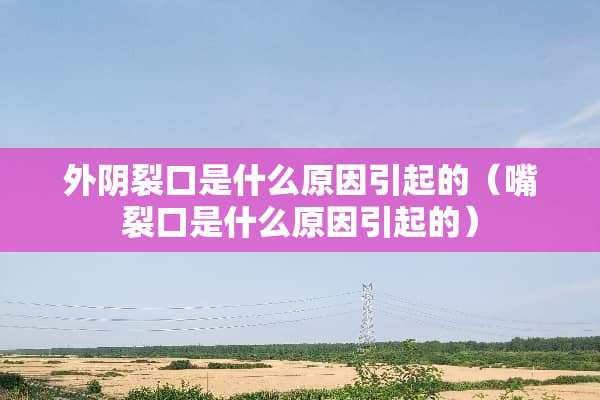 外*裂口是什么原因引起的（嘴裂口是什么原因引起的）