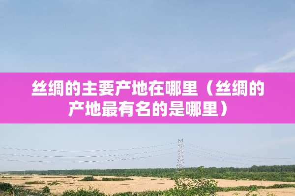 丝绸的主要产地在哪里（丝绸的产地最有名的是哪里）