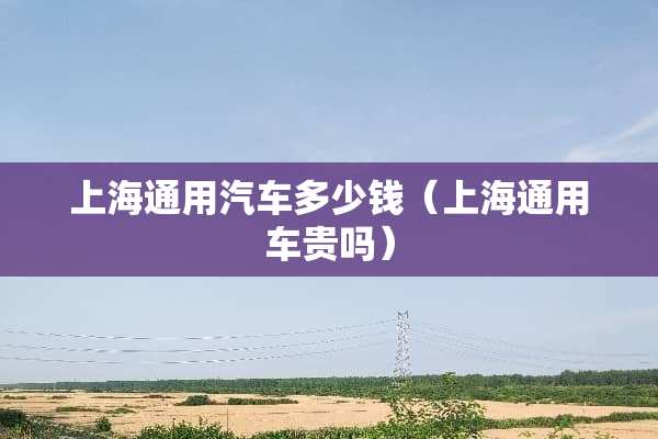 上海通用汽车多少钱（上海通用车贵吗）