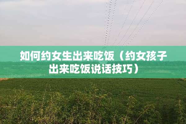 如何约女生出来吃饭（约女孩子出来吃饭说话技巧）