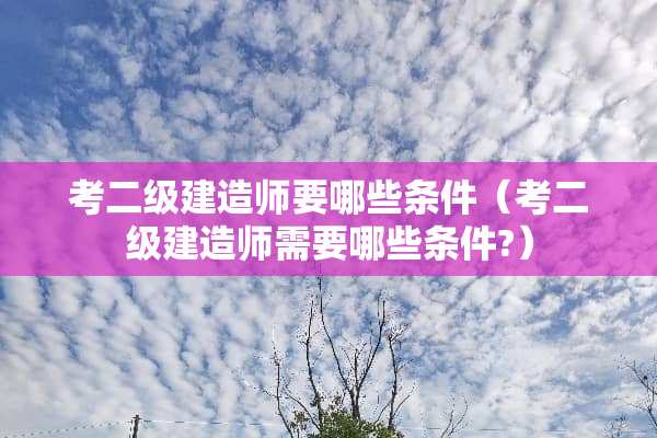 考二级建造师要哪些条件（考二级建造师需要哪些条件?）