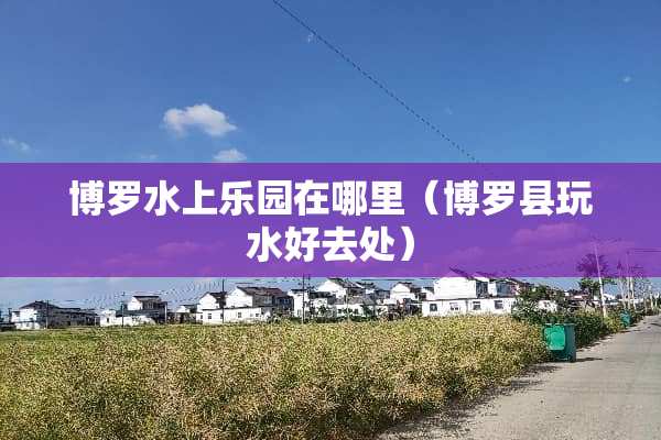 博罗水上乐园在哪里（博罗县玩水好去处）