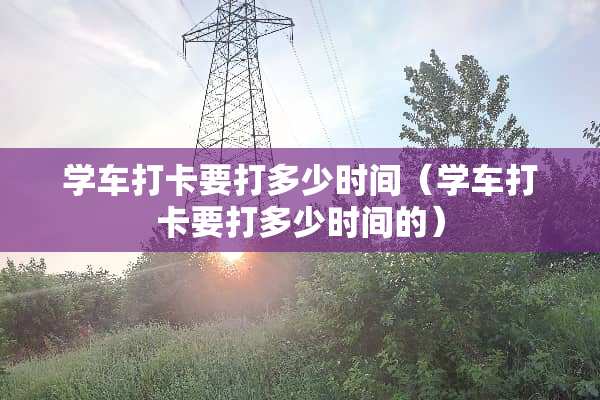 学车打卡要打多少时间（学车打卡要打多少时间的）