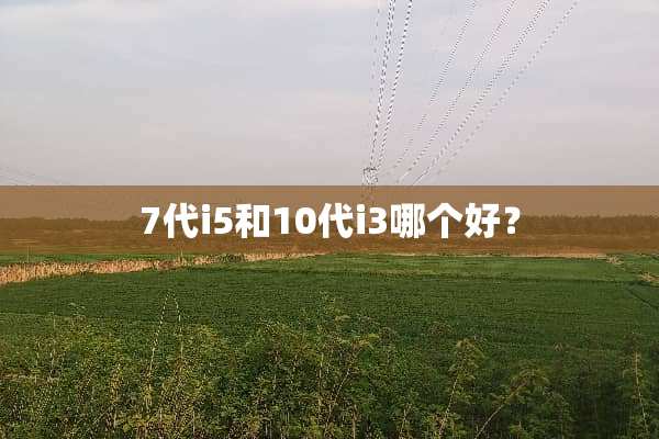 7代i5和10代i3哪个好？